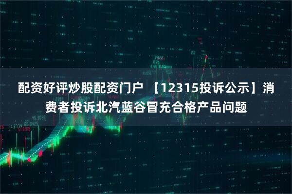 配资好评炒股配资门户 【12315投诉公示】消费者投诉北汽蓝谷冒充合格产品问题