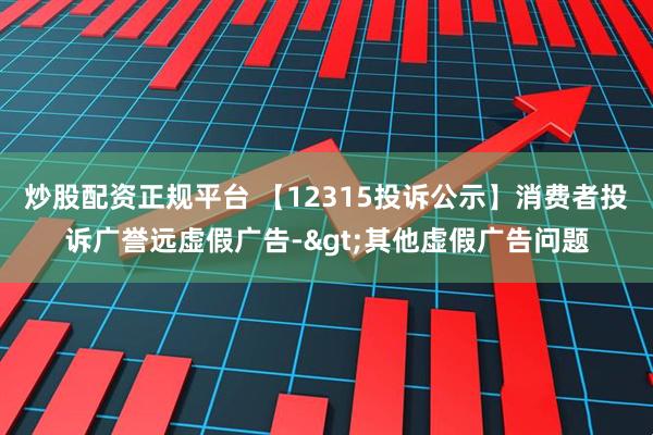 炒股配资正规平台 【12315投诉公示】消费者投诉广誉远虚假广告->其他虚假广告问题