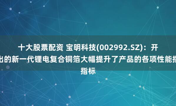 十大股票配资 宝明科技(002992.SZ)：开发出的新一代锂电复合铜箔大幅提升了产品的各项性能指标