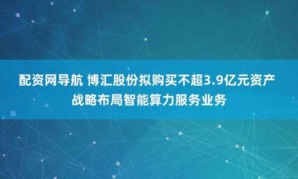配资网导航 博汇股份拟购买不超3.9亿元资产 战略布局智能算力服务业务