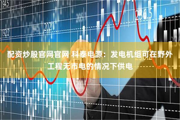 配资炒股官网官网 科泰电源：发电机组可在野外工程无市电的情况下供电