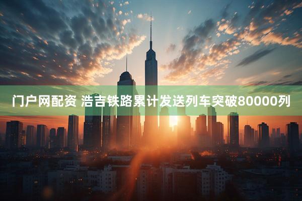 门户网配资 浩吉铁路累计发送列车突破80000列