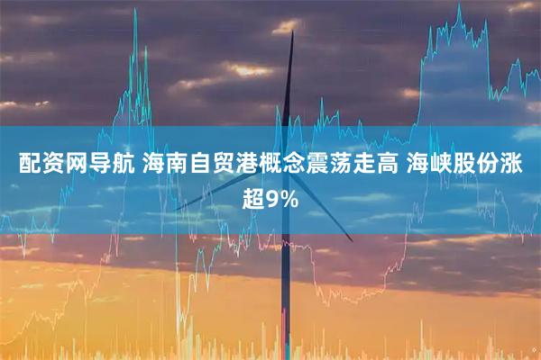 配资网导航 海南自贸港概念震荡走高 海峡股份涨超9%