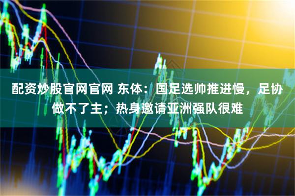 配资炒股官网官网 东体：国足选帅推进慢，足协做不了主；热身邀请亚洲强队很难
