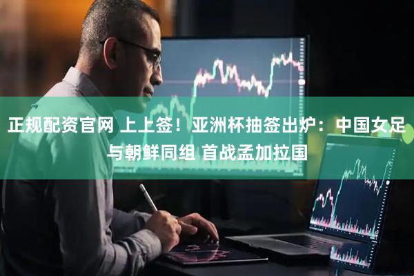正规配资官网 上上签！亚洲杯抽签出炉：中国女足与朝鲜同组 首战孟加拉国