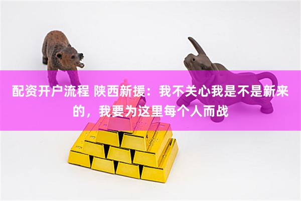 配资开户流程 陕西新援：我不关心我是不是新来的，我要为这里每个人而战