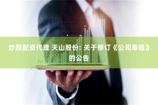 炒股配资代理 天山股份: 关于修订《公司章程》的公告