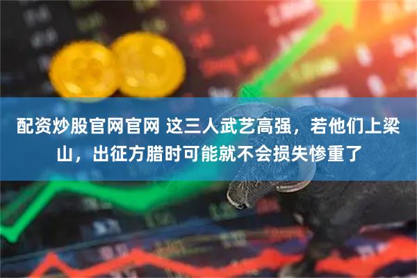 配资炒股官网官网 这三人武艺高强，若他们上梁山，出征方腊时可能就不会损失惨重了