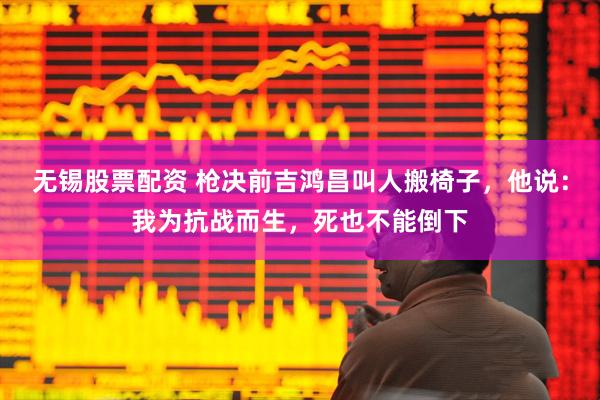 无锡股票配资 枪决前吉鸿昌叫人搬椅子，他说：我为抗战而生，死也不能倒下