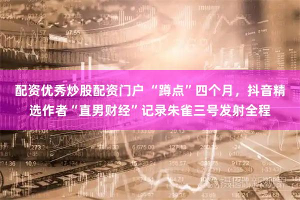 配资优秀炒股配资门户 “蹲点”四个月,抖音精选作者“直男财经”记录朱雀三号发射全程