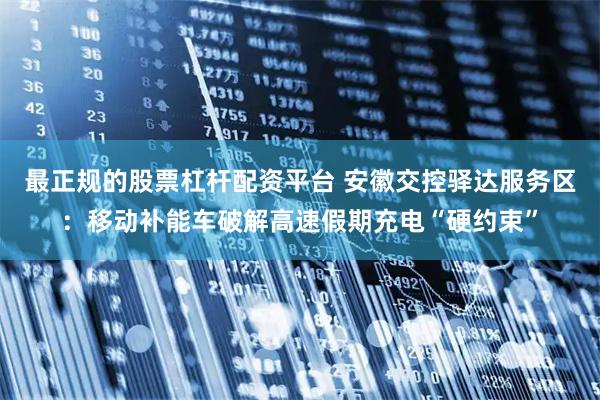 最正规的股票杠杆配资平台 安徽交控驿达服务区：移动补能车破解高速假期充电“硬约束”