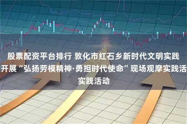 股票配资平台排行 敦化市红石乡新时代文明实践站开展“弘扬劳模精神·勇担时代使命”现场观摩实践活动