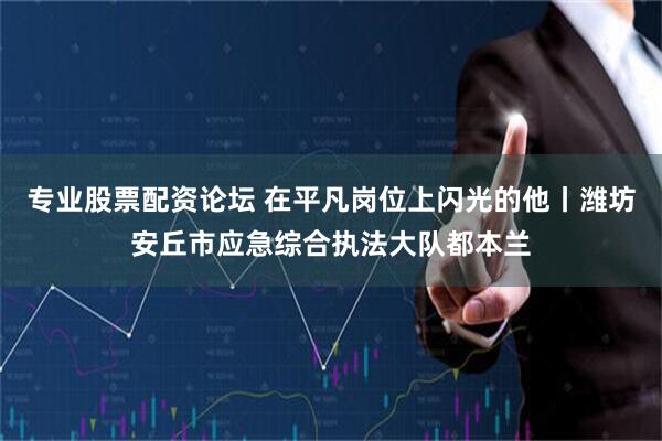 专业股票配资论坛 在平凡岗位上闪光的他丨潍坊安丘市应急综合执法大队都本兰