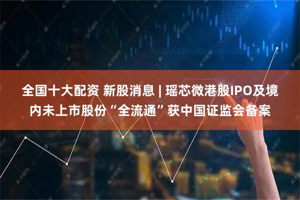 全国十大配资 新股消息 | 瑶芯微港股IPO及境内未上市股份“全流通”获中国证监会备案
