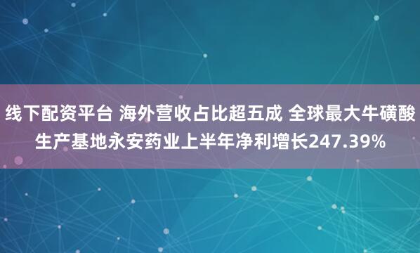 线下配资平台 海外营收占比超五成 全球最大牛磺酸生产基地永安药业上半年净利增长247.39%